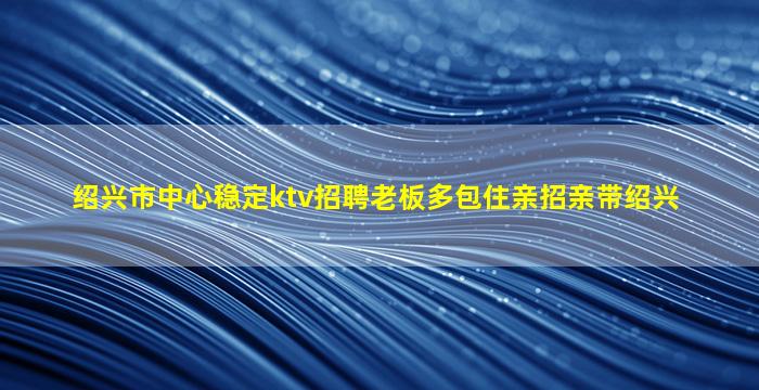绍兴市中心稳定ktv招聘老板多包住亲招亲带绍兴